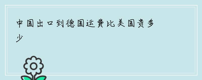 中国出口到德国运费比美国贵多少