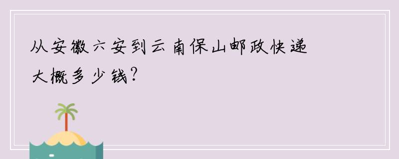 从安徽六安到云南保山邮政快递大概多少钱？