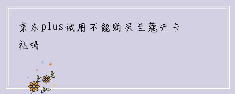 京东plus试用不能购买兰蔻开卡礼吗