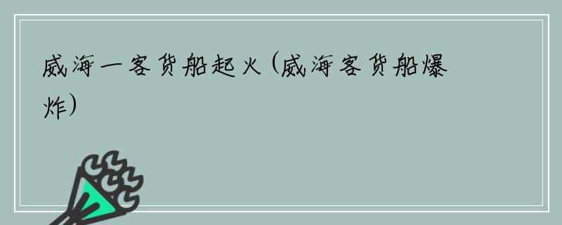 威海一客货船起火(威海客货船爆炸)