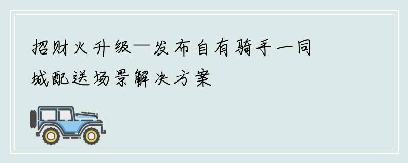 招财火升级—发布自有骑手一同城配送场景解决方案