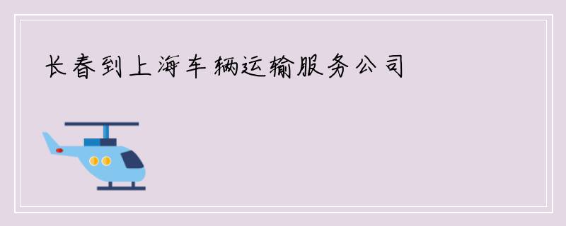 长春到上海车辆运输服务公司
