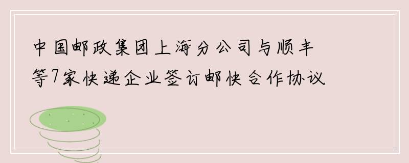 中国邮政集团上海分公司与顺丰等7家快递企业签订邮快合作协议