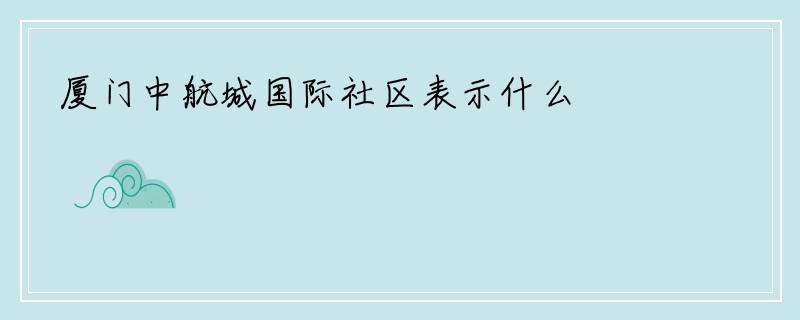 厦门中航城国际社区表示什么