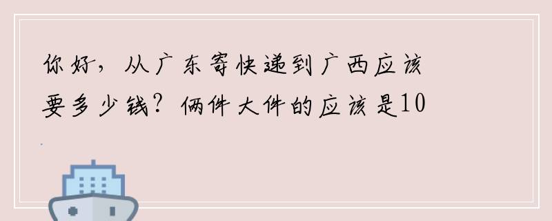 你好，从广东寄快递到广西应该要多少钱？俩件大件的应该是10斤左右的