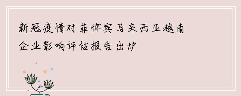 新冠疫情对菲律宾马来西亚越南企业影响评估报告出炉