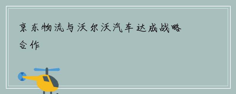 京东物流与沃尔沃汽车达成战略合作
