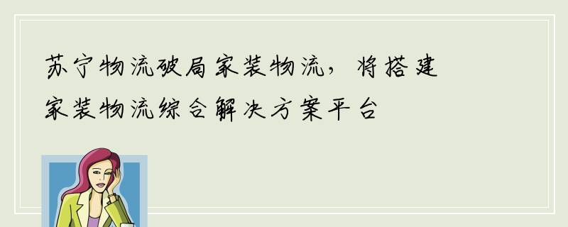 苏宁物流破局家装物流，将搭建家装物流综合解决方案平台