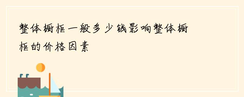 整体橱柜一般多少钱影响整体橱柜的价格因素