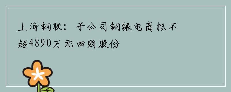 上海钢联：子公司钢银电商拟不超4890万元回购股份