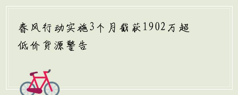 春风行动实施3个月截获1902万超低价货源警告
