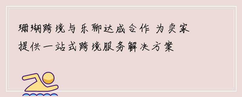 珊瑚跨境与乐聊达成合作 为卖家提供一站式跨境服务解决方案