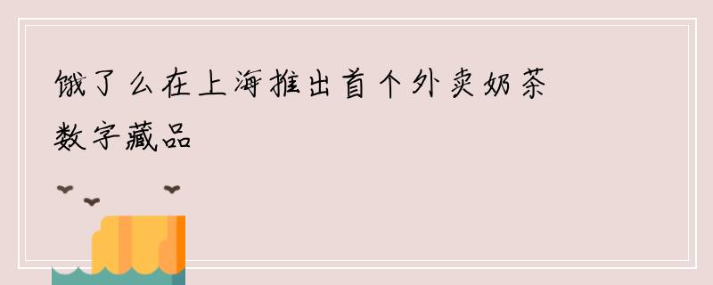 饿了么在上海推出首个外卖奶茶数字藏品
