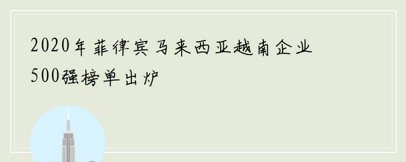 2020年菲律宾马来西亚越南企业500强榜单出炉