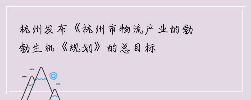 杭州发布《杭州市物流产业的勃勃生机《规划》的总目标