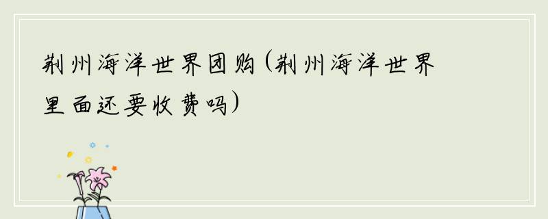 荆州海洋世界团购(荆州海洋世界里面还要收费吗)