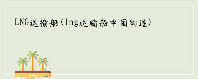 LNG运输船(lng运输船中国制造)