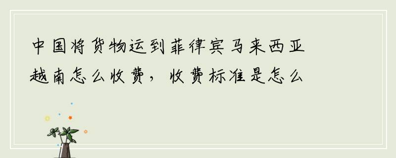 中国将货物运到菲律宾马来西亚越南怎么收费，收费标准是怎么样的
