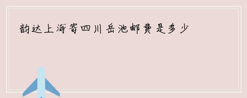 韵达上海寄四川岳池邮费是多少