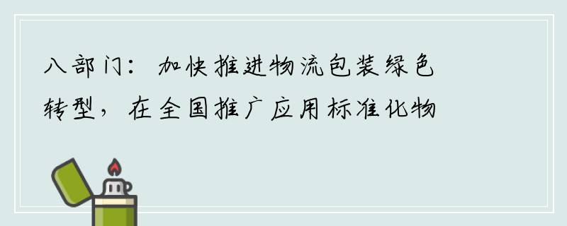 八部门：加快推进物流包装绿色转型，在全国推广应用标准化物流周转箱