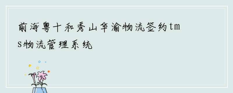 前海粤十和秀山华渝物流签约tms物流管理系统