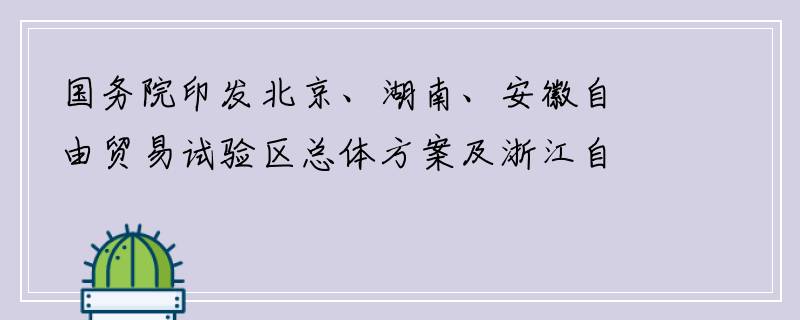 国务院印发北京、湖南、安徽自由贸易试验区总体方案及浙江自由贸易试验区扩展区域方案