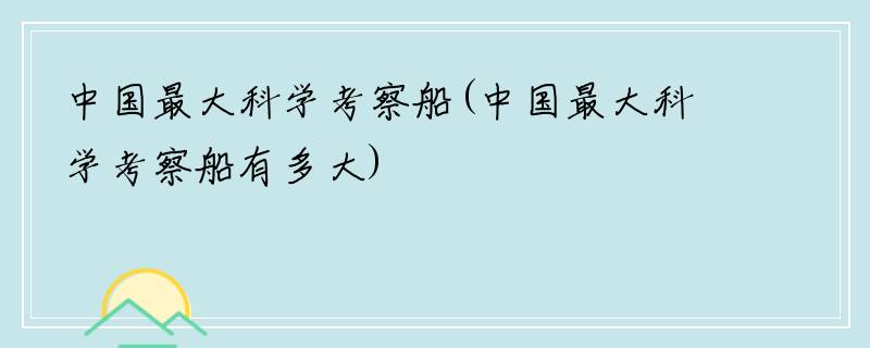 中国最大科学考察船(中国最大科学考察船有多大)