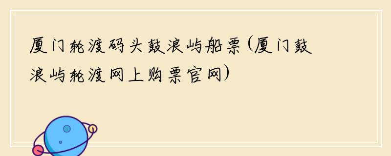 厦门轮渡码头鼓浪屿船票(厦门鼓浪屿轮渡网上购票官网)