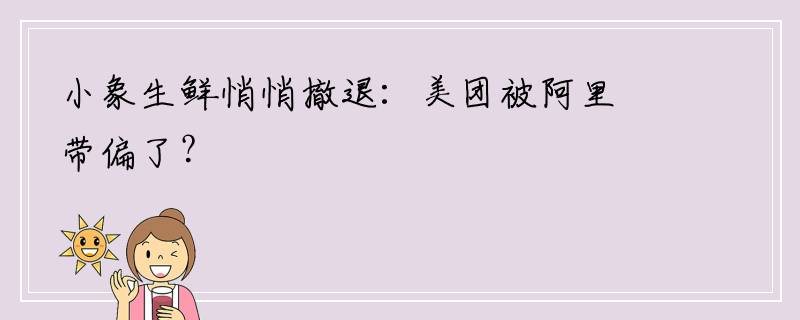 小象生鲜悄悄撤退：美团被阿里带偏了？