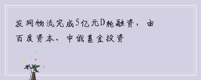 发网物流完成5亿元D轮融资，由百度资本、中俄基金投资