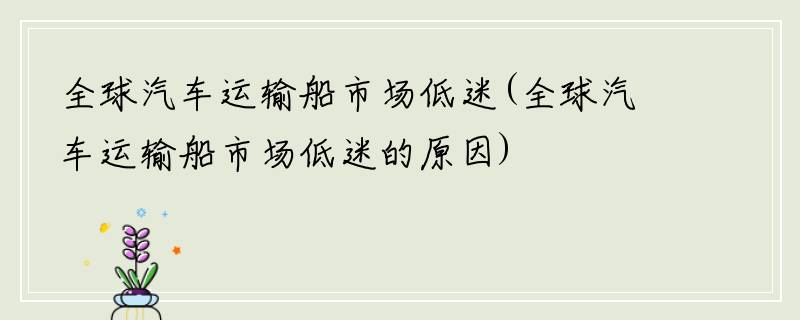 全球汽车运输船市场低迷(全球汽车运输船市场低迷的原因)