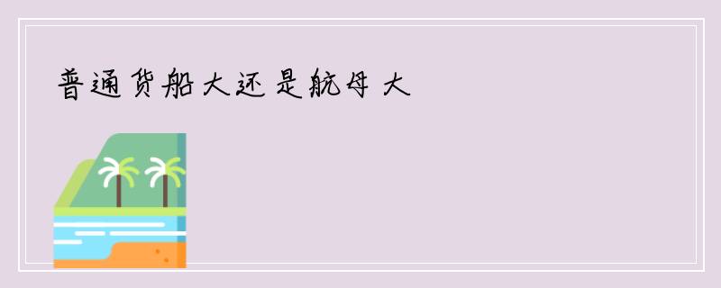 普通货船大还是航母大