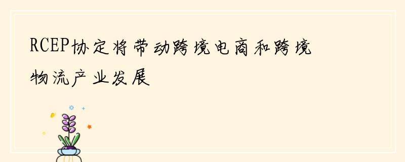 RCEP协定将带动跨境电商和跨境物流产业发展