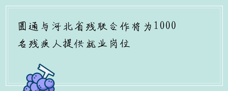 圆通与河北省残联合作将为1000名残疾人提供就业岗位