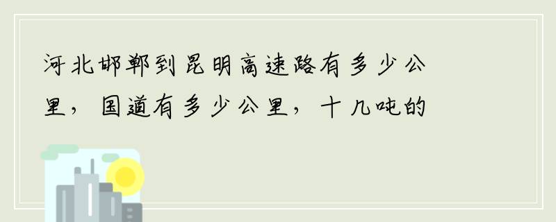 河北邯郸到昆明高速路有多少公里，国道有多少公里，十几吨的货车大约要多少过路费。谢谢