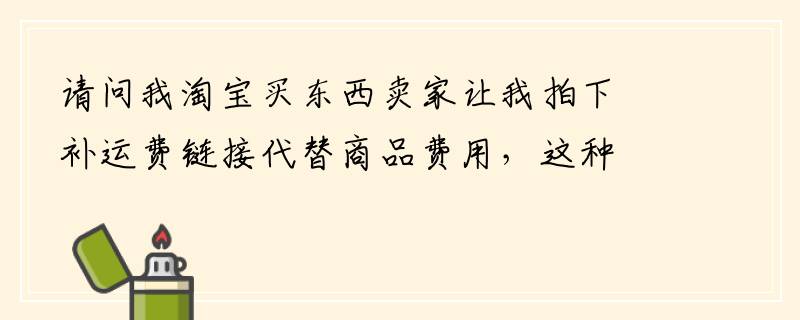 请问我淘宝买东西卖家让我拍下补运费链接代替商品费用，这种方式可靠吗？有没有危险
