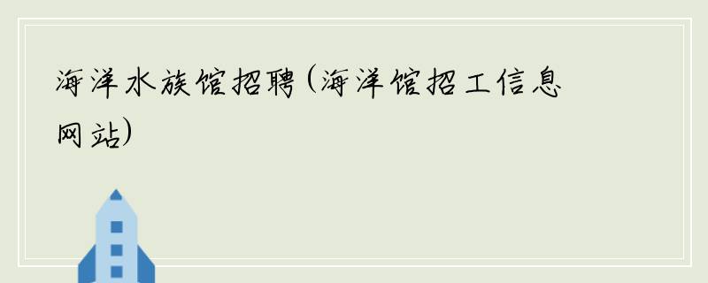 海洋水族馆招聘(海洋馆招工信息网站)