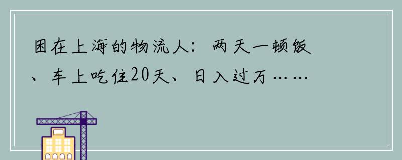 困在上海的物流人：两天一顿饭、车上吃住20天、日入过万……