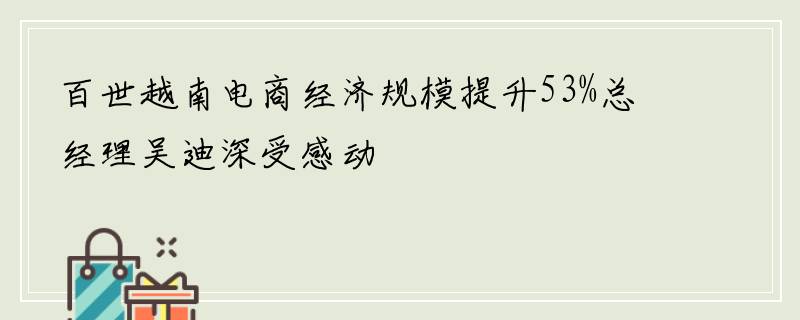 百世越南电商经济规模提升53%总经理吴迪深受感动