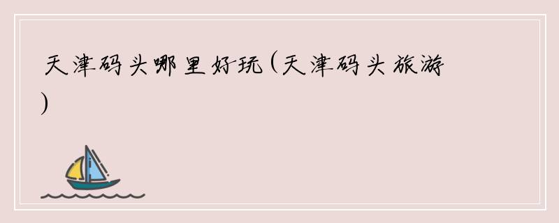 天津码头哪里好玩(天津码头旅游)