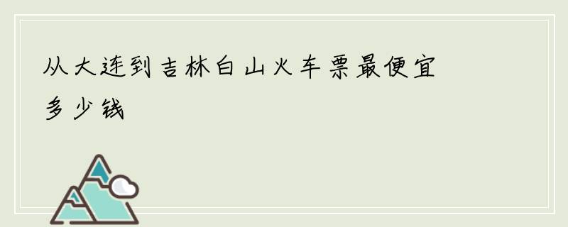 从大连到吉林白山火车票最便宜多少钱