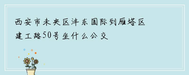 西安市未央区沣东国际到雁塔区建工路50号坐什么公交