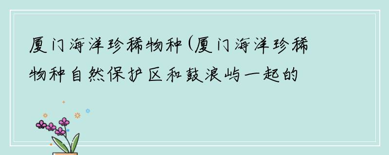 厦门海洋珍稀物种(厦门海洋珍稀物种自然保护区和鼓浪屿一起的吗)