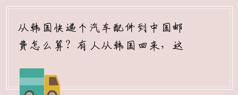 从韩国快递个汽车配件到中国邮费怎么算？有人从韩国回来，这么大的物品可以直接带上飞机托运跟人一起回