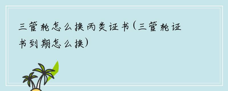 三管轮怎么换丙类证书(三管轮证书到期怎么换)