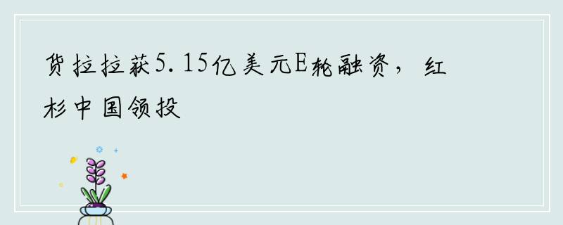 货拉拉获5.15亿美元E轮融资，红杉中国领投
