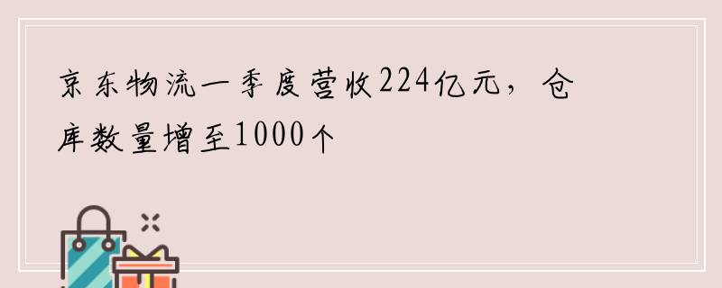 京东物流一季度营收224亿元，仓库数量增至1000个