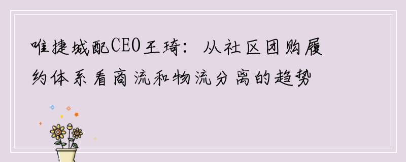 唯捷城配CEO王琦：从社区团购履约体系看商流和物流分离的趋势