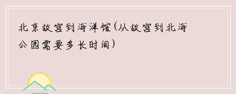 北京故宫到海洋馆(从故宫到北海公园需要多长时间)