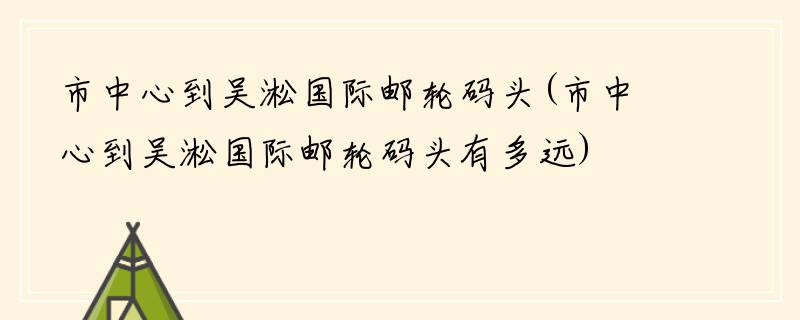 市中心到吴淞国际邮轮码头(市中心到吴淞国际邮轮码头有多远)